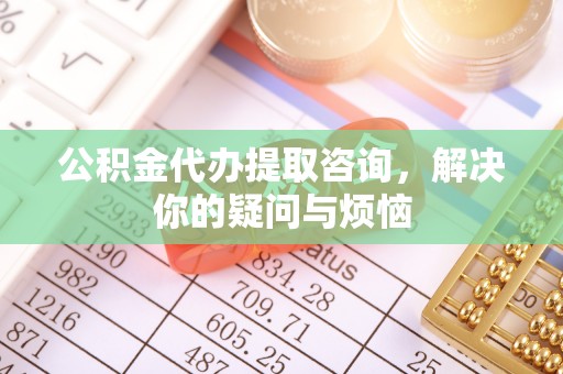 乐昌公积金代办提取咨询，解决你的疑问与烦恼