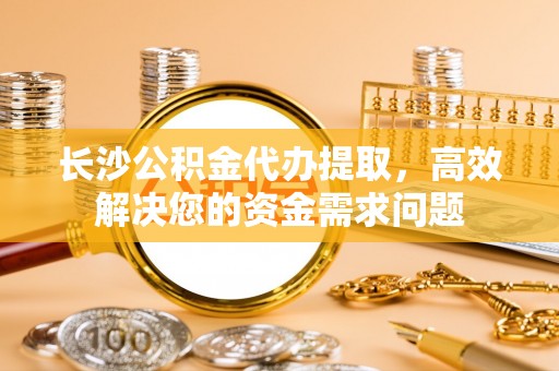 乐昌长沙公积金代办提取，高效解决您的资金需求问题