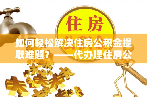乐昌如何轻松解决住房公积金提取难题？——代办理住房公积金提取服务解析
