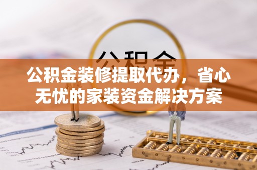 乐昌公积金装修提取代办，省心无忧的家装资金解决方案