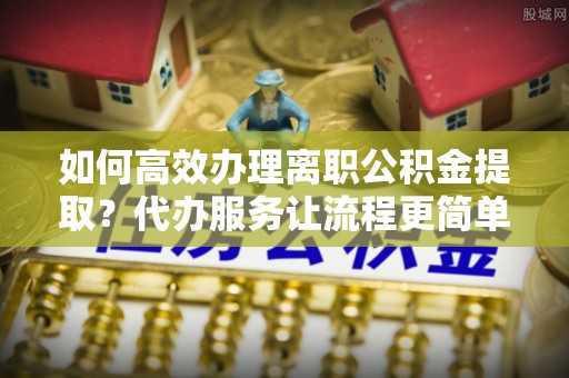 乐昌如何高效办理离职公积金提取？代办服务让流程更简单