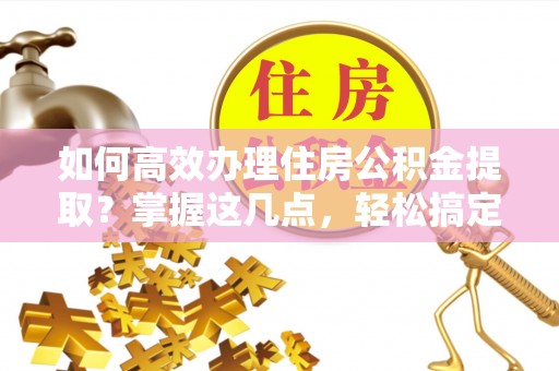 乐昌如何高效办理住房公积金提取？掌握这几点，轻松搞定！