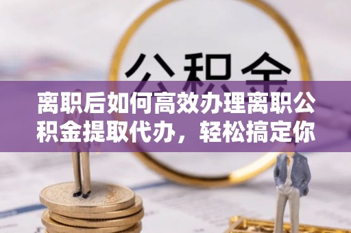 乐昌离职后如何高效办理离职公积金提取代办，轻松搞定你的公积金