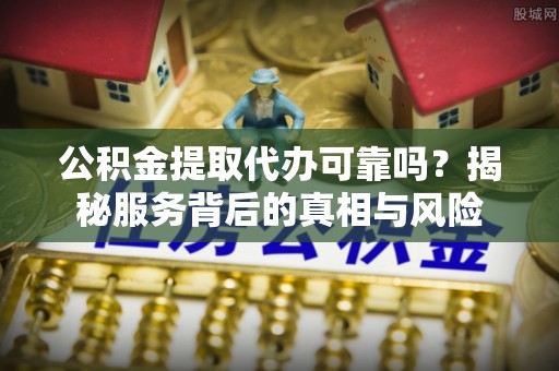 乐昌公积金提取代办可靠吗？揭秘服务背后的真相与风险