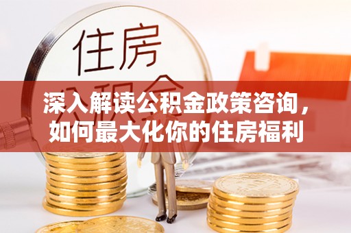 乐昌深入解读公积金政策咨询，如何最大化你的住房福利