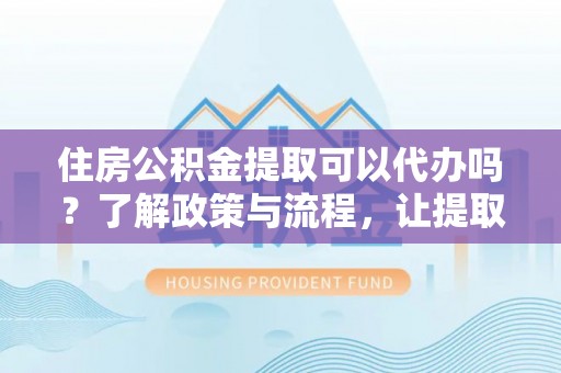 乐昌住房公积金提取可以代办吗？了解政策与流程，让提取更便捷