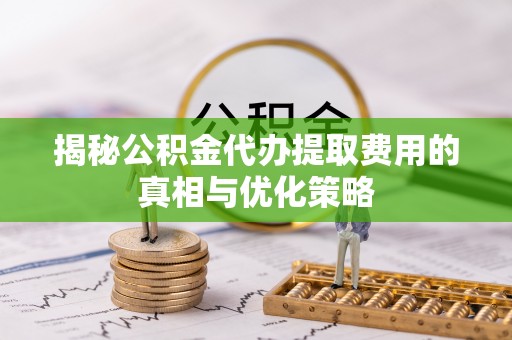 乐昌揭秘公积金代办提取费用的真相与优化策略