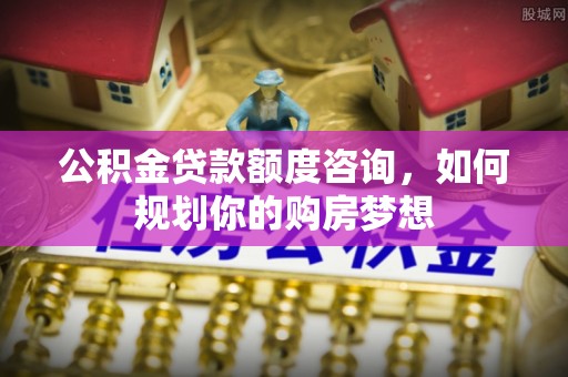 乐昌公积金贷款额度咨询，如何规划你的购房梦想