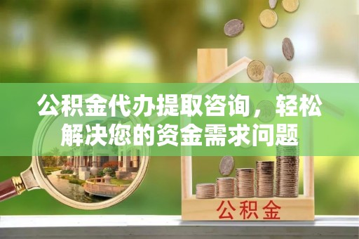 乐昌公积金代办提取咨询，轻松解决您的资金需求问题