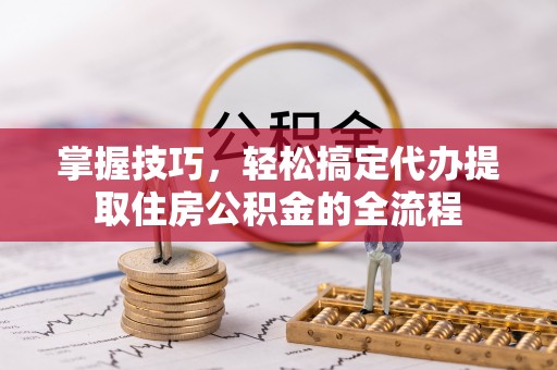 乐昌掌握技巧，轻松搞定代办提取住房公积金的全流程
