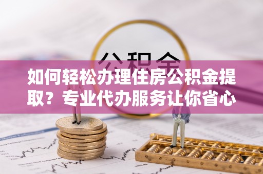 乐昌如何轻松办理住房公积金提取？专业代办服务让你省心无忧