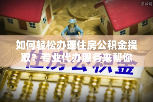 乐昌如何轻松办理住房公积金提取？专业代办服务来帮你
