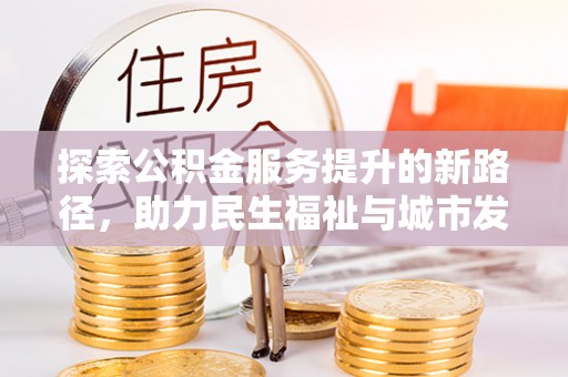 乐昌探索公积金服务提升的新路径，助力民生福祉与城市发展