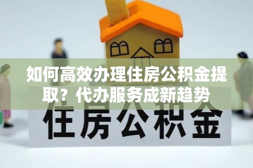 乐昌如何高效办理住房公积金提取？代办服务成新趋势