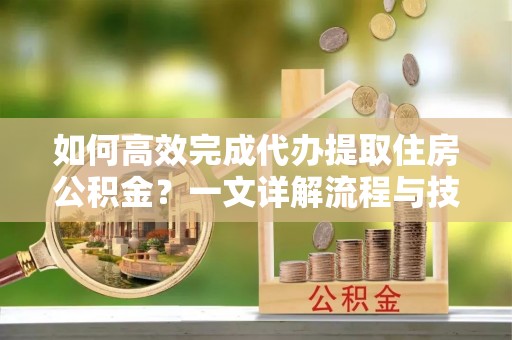 乐昌如何高效完成代办提取住房公积金？一文详解流程与技巧