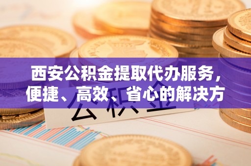 乐昌西安公积金提取代办服务，便捷、高效、省心的解决方案