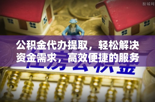 乐昌公积金代办提取，轻松解决资金需求，高效便捷的服务选择