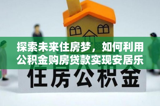 乐昌探索未来住房梦，如何利用公积金购房贷款实现安居乐业