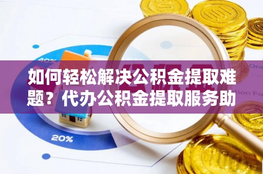 乐昌如何轻松解决公积金提取难题？代办公积金提取服务助您一臂之力