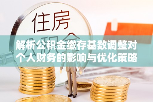 乐昌解析公积金缴存基数调整对个人财务的影响与优化策略