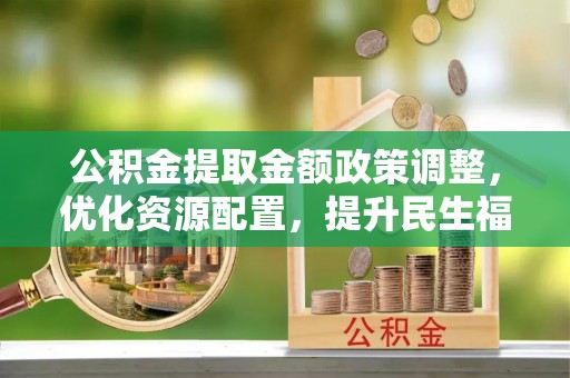 乐昌公积金提取金额政策调整，优化资源配置，提升民生福祉