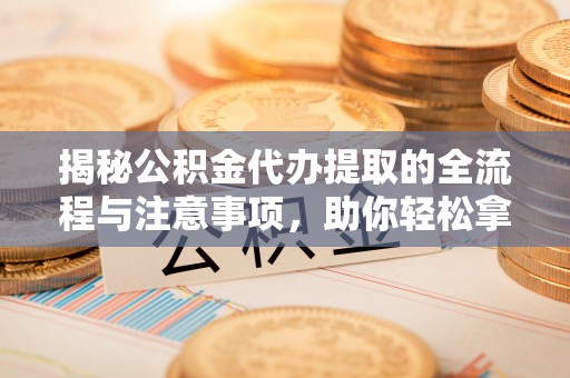 乐昌揭秘公积金代办提取的全流程与注意事项，助你轻松拿回属于自己的钱
