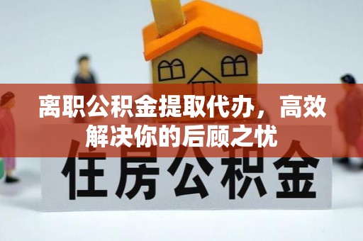 乐昌离职公积金提取代办，高效解决你的后顾之忧