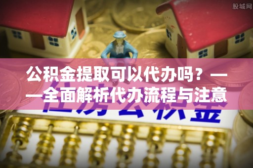 乐昌公积金提取可以代办吗？——全面解析代办流程与注意事项